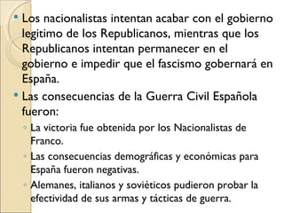  Los nacionalistas intentan acabar con el gobierno
  legitimo de los Republicanos, mientras que los
  Republicanos intentan permanecer en el
  gobierno e impedir que el fascismo gobernará en
  España.
 Las consecuencias de la Guerra Civil Española
  fueron:
    ◦ La victoria fue obtenida por los Nacionalistas de
      Franco.
    ◦ Las consecuencias demográficas y económicas para
      España fueron negativas.
    ◦ Alemanes, italianos y soviéticos pudieron probar la
      efectividad de sus armas y tácticas de guerra.
 