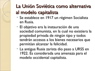 La Unión Soviética como alternativa
al modelo capitalista
• Se establece en 1917 un régimen Socialista
  en Rusia.
• El objetivo era la instauración de una
  sociedad comunista, en la cual no existiera la
  propiedad privada de ningún tipo y todos
  tendrán accesos a los bienes necesarios que
  permitían alcanzar la felicidad.
• La antigua Rusia zarista dio paso a URSS en
  1922. Es considerada una amenaza para el
  modelo occidental capitalista.
 