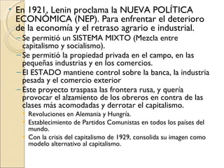•   En 1921, Lenin proclama la NUEVA POLÍTICA
    ECONÓMICA (NEP). Para enfrentar el deterioro
    de la economía y el retraso agrario e industrial.
    – Se permitió un SISTEMA MIXTO (Mezcla entre
      capitalismo y socialismo).
    – Se permitió la propiedad privada en el campo, en las
      pequeñas industrias y en los comercios.
    – El ESTADO mantiene control sobre la banca, la industria
      pesada y el comercio exterior
    – Este proyecto traspasa las frontera rusa, y quería
      provocar el alzamiento de los obreros en contra de las
      clases más acomodadas y derrotar el capitalismo.
     • Revoluciones en Alemania y Hungría.
     • Establecimiento de Partidos Comunistas en todos los países del
       mundo.
     • Con la crisis del capitalismo de 1929, consolida su imagen como
       modelo alternativo al capitalismo.
 