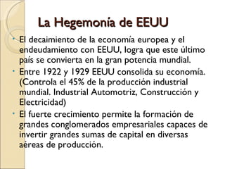 La Hegemonía de EEUU
• El decaimiento de la economía europea y el
  endeudamiento con EEUU, logra que este último
  país se convierta en la gran potencia mundial.
• Entre 1922 y 1929 EEUU consolida su economía.
  (Controla el 45% de la producción industrial
  mundial. Industrial Automotriz, Construcción y
  Electricidad)
• El fuerte crecimiento permite la formación de
  grandes conglomerados empresariales capaces de
  invertir grandes sumas de capital en diversas
  aéreas de producción.
 