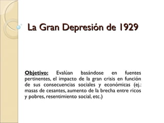 La Gran Depresión de 1929



Objetivo: Evalúan basándose en fuentes
pertinentes, el impacto de la gran crisis en función
de sus consecuencias sociales y económicas (ej.:
masas de cesantes, aumento de la brecha entre ricos
y pobres, resentimiento social, etc.)
 