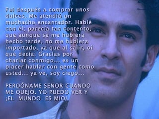 Fui después a comprar unos
dulces. Me atendió un
muchacho encantador. Habl é
con é l; parecía tan contento,
que aunque se me hubiera
hecho tarde, no me hubiera
importado, ya que al salir, oí
que decía: Gracias por
charlar conmigo... es un
placer hablar con gente como
usted... ya ve, soy ciego...

PERDÓNAME SE Ñ OR CUANDO
ME QUEJO. YO PUEDO VER Y
¡EL MUNDO ES MIO!
 