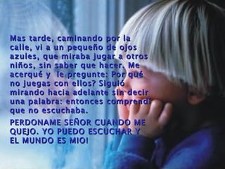 Mas tarde, caminando por la
calle, vi a un pequeño de ojos
azules, que miraba jugar a otros
niños, sin saber que hacer. Me
acerqué y le pregunte: Por qu é
no juegas con ellos? Siguió
mirando hacia adelante sin decir
una palabra: entonces comprendí
que no escuchaba.
PERDONAME SE Ñ OR CUANDO ME
QUEJO. YO PUEDO ESCUCHAR Y
EL MUNDO ES MIO!
 