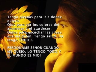 Tengo piernas para ir a donde
quiero .
Ojos para ver los colores del
amanecer y el atardecer.
Oídos para escuchar las cosas
que me dicen. Tengo salud...lo
tengo TODO !.

PERDONAME SE Ñ OR CUANDO
ME QUEJO. LO TENGO TODO Y
EL MUNDO ES MIO!
 