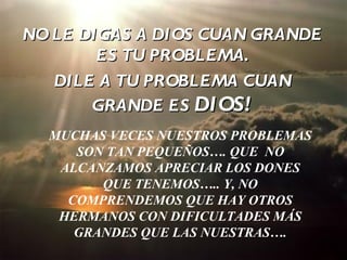 NO LE DIGAS A DIOS CUAN GRANDE
        ES TU PROBLEMA.
   DILE A TU PROBLEMA CUAN
       GRANDE ES DIOS!
  MUCHAS VECES NUESTROS PROBLEMAS
     SON TAN PEQUEÑOS…. QUE NO
   ALCANZAMOS APRECIAR LOS DONES
        QUE TENEMOS….. Y, NO
    COMPRENDEMOS QUE HAY OTROS
   HERMANOS CON DIFICULTADES MÁS
     GRANDES QUE LAS NUESTRAS….
 