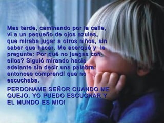 Mas tarde, caminando por la calle,Mas tarde, caminando por la calle,
vi a un pequeño de ojos azules,vi a un pequeño de ojos azules,
que miraba jugar a otros niños, sinque miraba jugar a otros niños, sin
saber que hacer. Me acerqusaber que hacer. Me acerqu éé y ley le
pregunte: Porpregunte: Por ququéé no juegas conno juegas con
ellos? Siguió mirando haciaellos? Siguió mirando hacia
adelante sin decir una palabra:adelante sin decir una palabra:
entonces comprendí que noentonces comprendí que no
escuchaba.escuchaba.
PERDONAME SEPERDONAME SEÑÑOR CUANDO MEOR CUANDO ME
QUEJO. YO PUEDO ESCUCHAR YQUEJO. YO PUEDO ESCUCHAR Y
EL MUNDO ES MIO!EL MUNDO ES MIO!
 