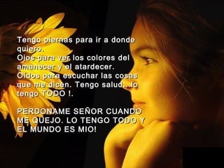 Tengo piernas para ir a dondeTengo piernas para ir a donde
quieroquiero..
Ojos para ver los colores delOjos para ver los colores del
amanecer y elamanecer y el atardecer.atardecer.
Oídos para escuchar las cosasOídos para escuchar las cosas
que me dicen.que me dicen. Tengo salud...loTengo salud...lo
tengo TODO !.tengo TODO !.
PERDONAME SEPERDONAME SEÑÑOR CUANDOOR CUANDO
ME QUEJO. LO TENGO TODOME QUEJO. LO TENGO TODO YY
EL MUNDO ES MIO!EL MUNDO ES MIO!
 