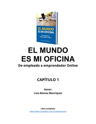 EL MUNDO
ES MI OFICINA
De empleado a emprendedor Online
CAPÍTULO 1
Autor:
Luis Alonso Manríquez
Libro completo:
http://www.studiobit.com.mx/ebook.html
 