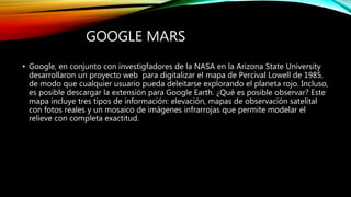 GOOGLE MARS
• Google, en conjunto con investigfadores de la NASA en la Arizona State University
desarrollaron un proyecto web para digitalizar el mapa de Percival Lowell de 1985,
de modo que cualquier usuario pueda deleitarse explorando el planeta rojo. Incluso,
es posible descargar la extensión para Google Earth. ¿Qué es posible observar? Este
mapa incluye tres tipos de información: elevación, mapas de observación satelital
con fotos reales y un mosaico de imágenes infrarrojas que permite modelar el
relieve con completa exactitud.
 