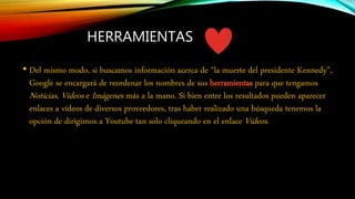 HERRAMIENTAS
• Del mismo modo, si buscamos información acerca de “la muerte del presidente Kennedy”,
Google se encargará de reordenar los nombres de sus herramientas para que tengamos
Noticias, Vídeos e Imágenes más a la mano. Si bien entre los resultados pueden aparecer
enlaces a vídeos de diversos proveedores, tras haber realizado una búsqueda tenemos la
opción de dirigirnos a Youtube tan solo cliqueando en el enlace Vídeos.
 
