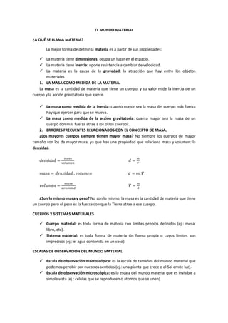 EL MUNDO MATERIAL

¿A QUÉ SE LLAMA MATERIA?

       La mejor forma de definir la materia es a partir de sus propiedades:

       La materia tiene dimensiones: ocupa un lugar en el espacio.
       La materia tiene inercia: opone resistencia a cambiar de velocidad.
       La materia es la causa de la gravedad: la atracción que hay entre los objetos
       materiales.
    1. LA MASA COMO MEDIDA DE LA MATERIA.
    La masa es la cantidad de materia que tiene un cuerpo, y su valor mide la inercia de un
cuerpo y la acción gravitatoria que ejerce.

       La masa como medida de la inercia: cuanto mayor sea la masa del cuerpo más fuerza
       hay que ejercer para que se mueva.
       La masa como medida de la acción gravitatoria: cuanto mayor sea la masa de un
       cuerpo con más fuerza atrae a los otros cuerpos.
   2. ERRORES FRECUENTES RELACIONADOS CON EL CONCEPTO DE MASA.
   ¿Los mayores cuerpos siempre tienen mayor masa? No siempre los cuerpos de mayor
tamaño son los de mayor masa, ya que hay una propiedad que relaciona masa y volumen: la
densidad.

   densidad =                                            =


          =             	.                               =       .

                     !"!
              =                                          =
                  #$%"&#!#                                   #


    ¿Son lo mismo masa y peso? No son lo mismo, la masa es la cantidad de materia que tiene
un cuerpo pero el peso es la fuerza con que la Tierra atrae a ese cuerpo.

CUERPOS Y SISTEMAS MATERIALES

       Cuerpo material: es toda forma de materia con límites propios definidos (ej.: mesa,
       libro, etc).
       Sistema material: es toda forma de materia sin forma propia o cuyos límites son
       imprecisos (ej.: el agua contenida en un vaso).

ESCALAS DE OBSERVACIÓN DEL MUNDO MATERIAL

       Escala de observación macroscópica: es la escala de tamaños del mundo material que
       podemos percibir por nuestros sentidos (ej.: una planta que crece o el Sol emite luz).
       Escala de observación microscópica: es la escala del mundo material que es invisible a
       simple vista (ej.: células que se reproducen o átomos que se unen).
 