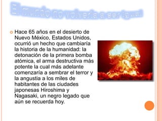    Hace 65 años en el desierto de
    Nuevo México, Estados Unidos,
    ocurrió un hecho que cambiaría
    la historia de la humanidad: la
    detonación de la primera bomba
    atómica, el arma destructiva más
    potente la cual más adelante
    comenzaría a sembrar el terror y
    la angustia a los miles de
    habitantes de las ciudades
    japonesas Hiroshima y
    Nagasaki, un negro legado que
    aún se recuerda hoy.
 