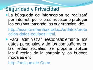 Seguridad y Privacidad
 La búsqueda de información se realizará
 por internet, por ello es necesario proteger
 los equipos tomando las sugerencias de:
 http://escritoriofamilias.Educ.Ar/datos/prote
 ccion-datos-equipos.Html.
 Para administrar responsablemente los
 datos personales y de los compañeros en
 las redes sociales, se propone aplicar
 las16 reglas de la cortesía y los buenos
 modales en:
 http://netiquetate.Com/
 