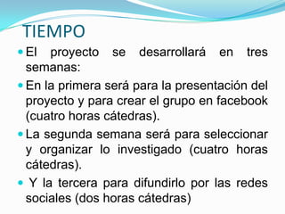 TIEMPO
 El  proyecto se desarrollará en tres
  semanas:
 En la primera será para la presentación del
  proyecto y para crear el grupo en facebook
  (cuatro horas cátedras).
 La segunda semana será para seleccionar
  y organizar lo investigado (cuatro horas
  cátedras).
 Y la tercera para difundirlo por las redes
  sociales (dos horas cátedras)
 