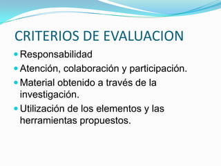 CRITERIOS DE EVALUACION
 Responsabilidad
 Atención, colaboración y participación.
 Material obtenido a través de la
  investigación.
 Utilización de los elementos y las
  herramientas propuestos.
 