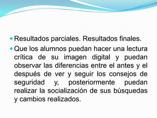  Resultados parciales. Resultados finales.
 Que los alumnos puedan hacer una lectura
 crítica de su imagen digital y puedan
 observar las diferencias entre el antes y el
 después de ver y seguir los consejos de
 seguridad y, posteriormente puedan
 realizar la socialización de sus búsquedas
 y cambios realizados.
 