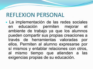 REFLEXION PERSONAL
    La implementación de las redes sociales
    en educación permiten mejorar el
    ambiente de trabajo ya que los alumnos
    pueden compartir sus propias creaciones a
    través de herramientas valoradas por
    ellos. Permiten al alumno expresarse por
    sí mismos y entablar relaciones con otros,
    al mismo tiempo que atienden a las
    exigencias propias de su educación.
 
