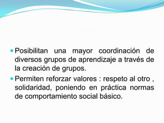  Posibilitan una mayor coordinación de
  diversos grupos de aprendizaje a través de
  la creación de grupos.
 Permiten reforzar valores : respeto al otro ,
  solidaridad, poniendo en práctica normas
  de comportamiento social básico.
 