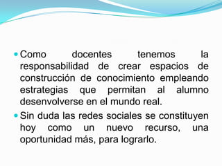  Como        docentes      tenemos        la
  responsabilidad de crear espacios de
  construcción de conocimiento empleando
  estrategias que permitan al alumno
  desenvolverse en el mundo real.
 Sin duda las redes sociales se constituyen
  hoy como un nuevo recurso, una
  oportunidad más, para lograrlo.
 