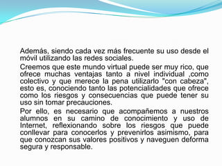 Además, siendo cada vez más frecuente su uso desde el
móvil utilizando las redes sociales.
Creemos que este mundo virtual puede ser muy rico, que
ofrece muchas ventajas tanto a nivel individual ,como
colectivo y que merece la pena utilizarlo "con cabeza",
esto es, conociendo tanto las potencialidades que ofrece
como los riesgos y consecuencias que puede tener su
uso sin tomar precauciones.
Por ello, es necesario que acompañemos a nuestros
alumnos en su camino de conocimiento y uso de
Internet, reflexionando sobre los riesgos que puede
conllevar para conocerlos y prevenirlos asimismo, para
que conozcan sus valores positivos y naveguen deforma
segura y responsable.
 
