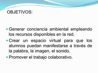 OBJETIVOS:


 Generar conciencia ambiental empleando
  los recursos disponibles en la red.
 Crear un espacio virtual para que los
  alumnos puedan manifestarse a través de
  la palabra, la imagen, el sonido.
 Promover el trabajo colaborativo.
 