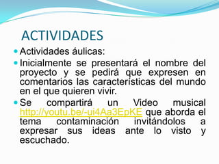 ACTIVIDADES
 Actividades áulicas:
 Inicialmente se presentará el nombre del
  proyecto y se pedirá que expresen en
  comentarios las características del mundo
  en el que quieren vivir.
 Se      compartirá   un   Video    musical
  http://youtu.be/-ui4Aa3EpKE que aborda el
  tema      contaminación   invitándolos  a
  expresar sus ideas ante lo visto y
  escuchado.
 