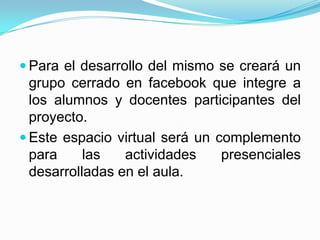  Para el desarrollo del mismo se creará un
  grupo cerrado en facebook que integre a
  los alumnos y docentes participantes del
  proyecto.
 Este espacio virtual será un complemento
  para     las   actividades    presenciales
  desarrolladas en el aula.
 