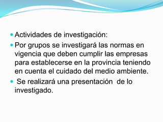  Actividades de investigación:
 Por grupos se investigará las normas en
 vigencia que deben cumplir las empresas
 para establecerse en la provincia teniendo
 en cuenta el cuidado del medio ambiente.
 Se realizará una presentación de lo
 investigado.
 