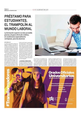 5 0 C A R R E R A S
PÁGINA 24.
MIÉRCOLES 11 DE MAYO DE 2016
PRÉSTAMO PARA
ESTUDIANTES,
EL TRAMPOLÍN AL
MUNDO LABORAL
La formación superior es más accesible
gracias a la gran oferta de créditos,
en condiciones especialmente
ventajosas, para los alumnos
ANA CABANILLAS
La etapa universitaria supone un
golpe de realidad en casi todos los
sentidos, y el aspecto financiero no
se salva de esta máxima. Una vez
superada la prueba de Selectividad
y tras elegir estudios y universidad
de destino, el siguiente paso es la
inscripción, y con ella, la parte más
dolorosa: el pago de la matrícula.
La ayuda económica en este
punto puede llegar por dos vías:
becas, de carácter reducido y de
más difícil acceso, o créditos uni-
versitarios: préstamos especial-
mente diseñados para los estu-
diantes que prefieren pagar su ca-
rrera a plazos. En el primer caso,
las ayudas para la matrícula sue-
len denominarse «becas a la exce-
lencia» y son convocadas a nivel
de Comunidad Autónoma o en la
propia universidad, aunque algu-
nas instituciones, como la Funda-
ción Romanillos o la Fundación
Botín, hacen sus propias convoca-
torias. Después de que el pasado
curso España batiera récords uni-
versitarios, con un 29,7% de esco-
larización, la competencia para la
obtención de beca se acentúa, y la
financiación bancaria es una op-
ción que coge fuerza. Aunque al-
gunos de los grandes bancos, co-
mo Santander y La Caixa, tam-
bién ofrecen becas, éstas suelen
orientarse al estudio internacio-
nal o de posgrado.
LA UNIVERSIDAD, PRIMERA OPCIÓN
A la hora de buscar financiación,
la primera institución a la que hay
que dirigirse es la propia universi-
dad, que en muchos casos dispone
de convenios con entidades ban-
carias o dan la opción del pago
fraccionado, mensual o trimestral.
Si esta alternativa no cumple
con las expectativas, un préstamo
puede ser la solución. Los créditos
específicos para universitarios
cuentan con algunos puntos en co-
mún: duran entre nueve y 12 me-
ses –equivalente a un curso esco-
lar– aunque en algunos casos se
amplía el plazo para que el alumno
empiece a devolverlo una vez fina-
lizado el grado. Las condiciones
(comisiones de apertura e intere-
ses) suelen ser ventajosas, siempre
teniendo en cuenta que los plazos
y la cantidad solicitada son facto-
res determinantes. En muchos de
estos préstamos, también se esta-
blece un techo de edad y el estu-
 