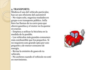 5. TRANSPORTE: Modera el uso del vehículo particular, haz un uso eficiente del automóvil- No viajes solo, organiza traslados en grupo o en transporte público. Infla bien las llantas de tu carro para que ahorre gasolina y el motor no la queme en exceso.- Empieza a utilizar la bicicleta en la medida de lo posible.- Los vehículos más grandes consumen más combustible que los pequeños. Si no requieres uno grande opta por uno pequeño y de menor consumo de energía.- Revisa la emisión de gases de tu vehículo.- No aceleres cuando el vehículo no esté en movimiento.