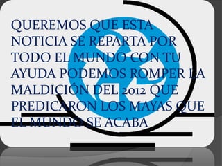 QUEREMOS QUE ESTA NOTICIA SE REPARTA POR TODO EL MUNDO CON TU AYUDA PODEMOS ROMPER LA MALDICIÓN DEL 2012 QUE PREDICARON LOS MAYAS QUE EL MUNDO SE ACABA 