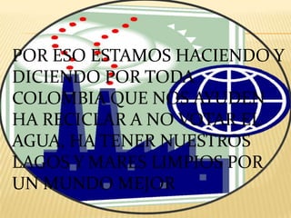 POR ESO ESTAMOS HACIENDO Y DICIENDO POR TODA COLOMBIA QUE NOS AYUDEN HA RECICLAR A NO VOTAR EL AGUA, HA TENER NUESTROS LAGOS Y MARES LIMPIOS POR UN MUNDO MEJOR