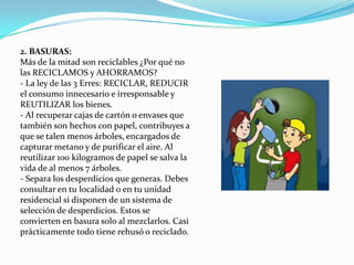 2. BASURAS:Más de la mitad son reciclables ¿Por qué no las RECICLAMOS y AHORRAMOS?- La ley de las 3 Erres: RECICLAR, REDUCIR el consumo innecesario e irresponsable y REUTILIZAR los bienes.- Al recuperar cajas de cartón o envases que también son hechos con papel, contribuyes a que se talen menos árboles, encargados de capturar metano y de purificar el aire. Al reutilizar 100 kilogramos de papel se salva la vida de al menos 7 árboles.- Separa los desperdicios que generas. Debes consultar en tu localidad o en tu unidad residencial si disponen de un sistema de selección de desperdicios. Estos se convierten en basura solo al mezclarlos. Casi prácticamente todo tiene rehusó o reciclado.