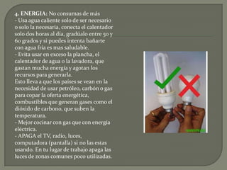 4. ENERGIA: No consumas de más- Usa agua caliente solo de ser necesario o solo la necesaria, conecta el calentador solo dos horas al día, gradúalo entre 50 y 60 grados y si puedes intenta bañarte con agua fría es mas saludable.- Evita usar en exceso la plancha, el calentador de agua o la lavadora, que gastan mucha energía y agotan los recursos para generarla.Esto lleva a que los países se vean en la necesidad de usar petróleo, carbón o gas para copar la oferta energética, combustibles que generan gases como el dióxido de carbono, que suben la temperatura.- Mejor cocinar con gas que con energía eléctrica.- APAGA el TV, radio, luces, computadora (pantalla) si no las estas usando. En tu lugar de trabajo apaga las luces de zonas comunes poco utilizadas.