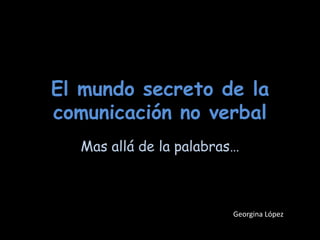 El mundo secreto de la comunicación no verbal Mas allá de la palabras… Georgina López 