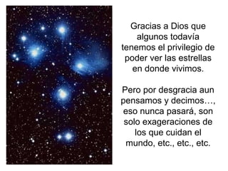 Gracias a Dios que
    algunos todavía
tenemos el privilegio de
 poder ver las estrellas
   en donde vivimos.

Pero por desgracia aun
pensamos y decimos…,
 eso nunca pasará, son
 solo exageraciones de
    los que cuidan el
 mundo, etc., etc., etc.
 