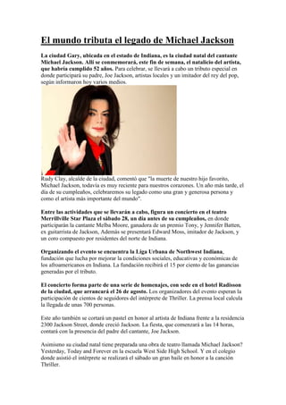  HYPERLINK quot;
http://www.latercera.com/multimedia/galeria/2010/06/683-25927-7-el-mundo-tributa-el-legado-de-michael-jackson.shtmlquot;
 El mundo tributa el legado de Michael Jackson <br />La ciudad Gary, ubicada en el estado de Indiana, es la ciudad natal del cantante Michael Jackson. Allí se conmemorará, este fin de semana, el natalicio del artista, que habría cumplido 52 años. Para celebrar, se llevará a cabo un tributo especial en donde participará su padre, Joe Jackson, artistas locales y un imitador del rey del pop, según informaron hoy varios medios. Rudy Clay, alcalde de la ciudad, comentó que quot;
la muerte de nuestro hijo favorito, Michael Jackson, todavía es muy reciente para nuestros corazones. Un año más tarde, el día de su cumpleaños, celebraremos su legado como una gran y generosa persona y como el artista más importante del mundoquot;
.Entre las actividades que se llevarán a cabo, figura un concierto en el teatro Merrillville Star Plaza el sábado 28, un día antes de su cumpleaños, en donde participarán la cantante Melba Moore, ganadora de un premio Tony, y Jennifer Batten, ex guitarrista de Jackson, Además se presentará Edward Moss, imitador de Jackson, y un coro compuesto por residentes del norte de Indiana. Organizando el evento se encuentra la Liga Urbana de Northwest Indiana, fundación que lucha por mejorar la condiciones sociales, educativas y económicas de los afroamericanos en Indiana. La fundación recibirá el 15 por ciento de las ganancias generadas por el tributo. El concierto forma parte de una serie de homenajes, con sede en el hotel Radisson de la ciudad, que arrancará el 26 de agosto. Los organizadores del evento esperan la participación de cientos de seguidores del intérprete de Thriller. La prensa local calcula la llegada de unas 700 personas. Este año también se cortará un pastel en honor al artista de Indiana frente a la residencia 2300 Jackson Street, donde creció Jackson. La fiesta, que comenzará a las 14 horas, contará con la presencia del padre del cantante, Joe Jackson. Asimismo su ciudad natal tiene preparada una obra de teatro llamada Michael Jackson? Yesterday, Today and Forever en la escuela West Side High School. Y en el colegio donde asistió el intérprete se realizará el sábado un gran baile en honor a la canción Thriller.<br />