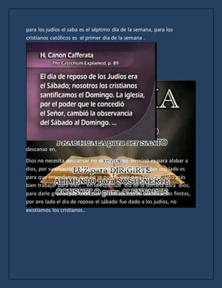 para los judíos el saba es el séptimo día de la semana, para los
cristianos católicos es el primer dia de la semana .
descanso en,
Dios no necesita descansar no se cansa, ese terminó es para alabar a
dios, por su creación , de la que todos subsistimos, por oro lado es
para que entendamos que no se puede vivir para trabajar, sino más
bien trabajar para vivir, .. en lo espiritual día de la semana para dios,
para darle gracias por todo cuanto nos da, eso es santificar las fiestas,
por oro lado el dia de reposo el sábado fue dado a los judíos, no
existíamos los cristianos..
 