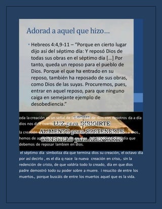 oda la creación es un señal de la fidelidad de dios con nosotros da a día
dios nos dice cuanto nos ama en su creación.
la creación es con miras al séptimo día , día de acción de racias.a dios.,
hemos de aprender a descansar en dios., pensando en dios, día que
debemos de reposar lambien en dios.
el séptimo día simboliza día que termina dios su creación, el octavo día
por así decirlo , es el día q nace la nueva creación en criso,. sin la
redención de cristo, de que valdría todo lo creado, día en que dios
padre demostró todo su poder sobre a muere. i resucito de entre los
muertos., porque buscáis de entre los muertos aquel que es la vida.
 