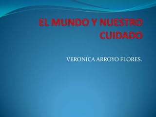 EL MUNDO Y NUESTRO CUIDADO VERONICA ARROYO FLORES. 