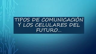 TIPOS DE COMUNICACIÓN
Y LOS CELULARES DEL
FUTURO…
 