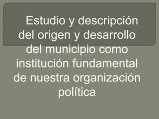 Estudio y descripción
del origen y desarrollo
del municipio como
institución fundamental
de nuestra organización
política
 