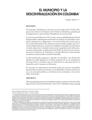 EL MUNICIPIO Y LA
DESCENTRALIZACIÓN EN COLOMBIA*
Sergio Matias C.**
RESUMEN
El municipio colombiano su existencia en los tiempos de la América His-
pana y ha vivido el ciclo histórico de la Nación Colombiana, pasando por
la Independencia, hasta la Época Republicana de nuestros días.
La Constitución Política de 1991 lo ubica como entidad fundamental de la
división política administrativa del Estado y le atribuye una abundante canti-
dad de competencia y obligaciones, con recursos financieros escasos, que se
han venido reduciendo en las reformas constitucionales y legales, que recor-
tan los traslados del sector central a las entidades territoriales y las inversiones
en salud, educación vivienda de interés social, seguridad social e infraestruc-
tura para el desarrollo, en aplicación de los Planes de Ajuste Fiscal, conveni-
dos entre el Gobierno de Colombia y el Fondo Monetario Internacional,
actualmente denominados Acuerdos Stand Bay.
La descentralización propuesta y aplicada en Colombia, a las últimas dos
décadas ha tenido igualmente el mismo propósito de ser un componente
del ajuste fiscal y su balance para la democracia, la autonomía local y el
desarrollo social y humanos es deficitario.
Es necesario un ordenamiento territorial acorde con nuestras necesidades
de desarrollo económico y humano, en una República Unitaria y Democrá-
tica, con autonomía política y económica de sus municipios y de sus enti-
dades territoriales.
ABSTRACT
The municipal government in Colombia started its existence in the time of the
Spain America and has lived historic cycle of the Colombian nation, passing
Fecha de Recepción del artículo: 10 de junio de 2005
Fecha de Aceptación del artículo: 13 de junio de 2005
* Ponencia presentada el 9 de junio, en el Seminario Internacional Sobre Organización Territorial Comparada. (México, Guatemala, Colombia,
Italia y España). Universidad de Cádiz, Campus Universitario de Jerez de las Frontera. Cádiz (España) junio 9 y 10 de 2005. Elaborada con
la colaboración especial de Janeth Callejas y Yudi Carrillo, integrantes del semillero de investigación del Grupo Estado, Derecho y Territorio,
dirigido por Liliana Estupiñán, reconocido por Colciencias como Grupo Colombiano de Investigación Científica, Tecnológica e Innovación, en
Categoría A. Es un avance del desarrollo y la divulgación del Proyecto de Investigación titulado “¿Hacia dónde debe orientarse la organización
territorial en Colombia?”, (AI 14/04).
** Abogado, Especialista en Derecho Constitucional de la Universidad Libre de Bogotá, Especialista en Derecho Público, Ciencia y Sociología
Política de las Universidades Externado de Colombia, Complutense de Madrid y de Estudios de Milán, Magíster en Investigación Social
Interdisciplinaria de la Universidad Distrital de Bogotá, Francisco José de Caldas, cursa estudios de Doctorado en Sociología Jurídica e
Instituciones Políticas en la Universidad Externado de Colombia. Catedrático de Ciencia Política y Docente Investigador del Centro de
Investigaciones Socio Jurídicas de la Facultad de Derecho de la Universidad Libre de Bogotá. Director del Grupo Servicios Públicos
Domiciliarios, reconocido por Colciencias como Grupo Colombiano de Investigación Científica, Tecnológica e Innovación, en Categoría B,
integrante del Grupo Estado, Derecho y Territorio.
 