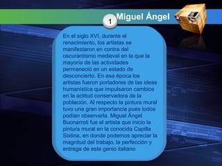 Miguel Ángel
1
En el siglo XVI, durante el
renacimiento, los artistas se
manifestaron en contra del
oscurantismo medieval en la que la
mayoría de las actividades
permaneció en un estado de
desconcierto. En esa época los
artistas fueron portadores de las ideas
humanística que impulsaron cambios
en la actitud conservadora de la
población. Al respecto la pintura mural
tuvo una gran importancia pues todos
podían observarla. Miguel Ángel
Buonarroti fue el artista que inicio la
pintura mural en la conocida Capilla
Sixtina, en donde podemos apreciar la
magnitud del trabajo, la perfección y
entrega de este genio italiano
 