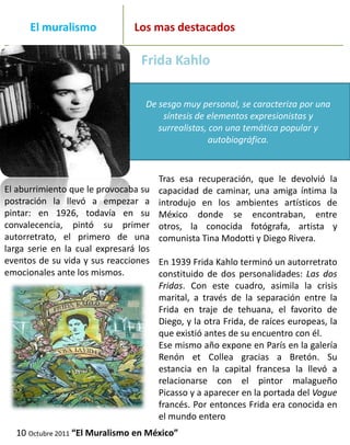 _______
      El muralismo                   Los mas destacados
_____________________________________________________________
                                      Frida Kahlo

                                       De sesgo muy personal, se caracteriza por una
                                           síntesis de elementos expresionistas y
                                          surrealistas, con una temática popular y
                                                        autobiográfica.


                                          Tras esa recuperación, que le devolvió la
El aburrimiento que le provocaba su       capacidad de caminar, una amiga íntima la
postración la llevó a empezar a           introdujo en los ambientes artísticos de
pintar: en 1926, todavía en su            México donde se encontraban, entre
convalecencia, pintó su primer            otros, la conocida fotógrafa, artista y
autorretrato, el primero de una           comunista Tina Modotti y Diego Rivera.
larga serie en la cual expresará los
eventos de su vida y sus reacciones En 1939 Frida Kahlo terminó un autorretrato
emocionales ante los mismos.         constituido de dos personalidades: Las dos
                                     Fridas. Con este cuadro, asimila la crisis
                                     marital, a través de la separación entre la
                                     Frida en traje de tehuana, el favorito de
                                     Diego, y la otra Frida, de raíces europeas, la
                                     que existió antes de su encuentro con él.
                                     Ese mismo año expone en París en la galería
                                     Renón et Collea gracias a Bretón. Su
                                     estancia en la capital francesa la llevó a
                                     relacionarse con el pintor malagueño
                                     Picasso y a aparecer en la portada del Vogue
                                     francés. Por entonces Frida era conocida en
                                     el mundo entero
  10 Octubre 2011 “El Muralismo en México”
 