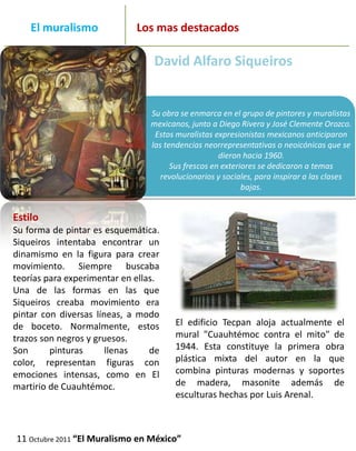 _______
     El muralismo                  Los mas destacados
_____________________________________________________________
                                      David Alfaro Siqueiros


                                     Su obra se enmarca en el grupo de pintores y muralistas
                                     mexicanos, junto a Diego Rivera y José Clemente Orozco.
                                      Estos muralistas expresionistas mexicanos anticiparon
                                     las tendencias neorrepresentativas o neoicónicas que se
                                                         dieron hacia 1960.
                                           Sus frescos en exteriores se dedicaron a temas
                                        revolucionarios y sociales, para inspirar a las clases
                                                                bajas.


 Estilo
 Su forma de pintar es esquemática.
 Siqueiros intentaba encontrar un
 dinamismo en la figura para crear
 movimiento. Siempre buscaba
 teorías para experimentar en ellas.
 Una de las formas en las que
 Siqueiros creaba movimiento era
 pintar con diversas líneas, a modo
 de boceto. Normalmente, estos              El edificio Tecpan aloja actualmente el
 trazos son negros y gruesos.               mural "Cuauhtémoc contra el mito" de
 Son      pinturas      llenas    de        1944. Esta constituye la primera obra
 color, representan figuras con             plástica mixta del autor en la que
 emociones intensas, como en El             combina pinturas modernas y soportes
 martirio de Cuauhtémoc.                    de madera, masonite además de
                                            esculturas hechas por Luis Arenal.



  11 Octubre 2011 “El Muralismo en México”
 