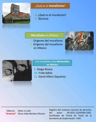 ¿Qué es el muralismo?

                              4. ¿Qué es el muralismo?
                              5. Técnicas




                          Muralismo en México
                         7. Orígenes del muralismo
                         8. Orígenes del muralismo
                            en México



                              Los muralistas mas destacados
                                        en México
                             9. Diego Rivera
                             10. Frida Kahlo
                             11. David Alfaro Siqueiros




_____________________________________________________________
   Editorial. Editor en jefe.              Registro del instituto nacional de derechos
  “Armonía” Oliver Adip Morales Olivares   del      autor:    04-2011-12245500-1002.
                                           Certificado de licitud de Titulo de la
                                           Secretaria de Gobernación: 7345
 