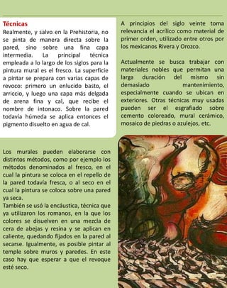 _____________________________________________________________
Técnicas                                     A principios del siglo veinte toma
Realmente, y salvo en la Prehistoria, no     relevancia el acrílico como material de
se pinta de manera directa sobre la          primer orden, utilizado entre otros por
pared, sino sobre una fina capa              los mexicanos Rivera y Orozco.
intermedia. La principal          técnica
empleada a lo largo de los siglos para la    Actualmente se busca trabajar con
pintura mural es el fresco. La superficie    materiales nobles que permitan una
a pintar se prepara con varias capas de      larga duración del mismo sin
revoco: primero un enlucido basto, el        demasiado               mantenimiento,
arriccio, y luego una capa más delgada       especialmente cuando se ubican en
de arena fina y cal, que recibe el           exteriores. Otras técnicas muy usadas
nombre de intonaco. Sobre la pared           pueden ser el esgrafiado sobre
todavía húmeda se aplica entonces el         cemento coloreado, mural cerámico,
pigmento disuelto en agua de cal.            mosaico de piedras o azulejos, etc.



Los murales pueden elaborarse con
distintos métodos, como por ejemplo los
métodos denominados al fresco, en el
cual la pintura se coloca en el repello de
la pared todavía fresca, o al seco en el
cual la pintura se coloca sobre una pared
ya seca.
También se usó la encáustica, técnica que
ya utilizaron los romanos, en la que los
colores se disuelven en una mezcla de
cera de abejas y resina y se aplican en
caliente, quedando fijados en la pared al
secarse. Igualmente, es posible pintar al
temple sobre muros y paredes. En este
caso hay que esperar a que el revoque
esté seco.
 
