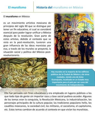 _______
     El muralismo                    Historia del muralismo en México
_____________________________________________________________
 El muralismo en México

 es un movimiento artístico mexicano de
 principios del siglo XX que se distingue por
 tener un fin educativo, el cual se consideró
 esencial para poder lograr unificar a México
 después de la revolución. Gran parte de
 estos artistas, debido al contexto que se
 vivía en la post-revolución, tuvieron una
 gran influencia de las ideas marxistas por
 eso, a través de los murales se proyectó, la
 situación social y política del México post-
 revolucionario.




                                               Hay murales en la mayoría de los edificios
                                               públicos de la Ciudad de México y de otras
                                                     ciudades, siendo una de éstas
                                                Guanajuato, localizada en un Estado muy
                                                importante para el país por ser cuna del
                                                     movimiento de Independencia.


  Ello fue pensado con fines educativos y era empleado en lugares públicos a los
  que todo tipo de gente sin importar raza y clase social pudiera acceder. Algunos
  de los temas eran la conquista, la Revolución Mexicana, la industrialización, los
  personajes principales de la cultura popular, las tradiciones populares hello, los
  caudillos mexicanos, la sociedad civil, los militares, el socialismo, el capitalismo,
  etc. Estos temas cambian de acuerdo al contexto en que vivían los muralistas.
 