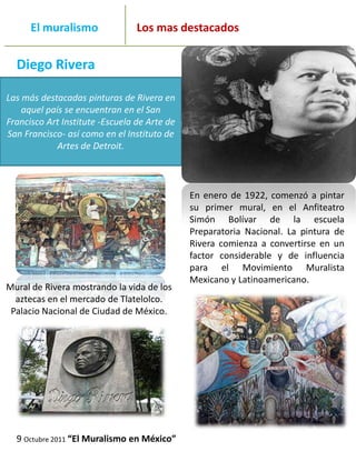 _______
      El muralismo                   Los mas destacados
_____________________________________________________________

  Diego Rivera

Las más destacadas pinturas de Rivera en
    aquel país se encuentran en el San
Francisco Art Institute -Escuela de Arte de
San Francisco- así como en el Instituto de
             Artes de Detroit.



                                              En enero de 1922, comenzó a pintar
                                              su primer mural, en el Anfiteatro
                                              Simón Bolívar de la escuela
                                              Preparatoria Nacional. La pintura de
                                              Rivera comienza a convertirse en un
                                              factor considerable y de influencia
                                              para el Movimiento Muralista
                                              Mexicano y Latinoamericano.
Mural de Rivera mostrando la vida de los
  aztecas en el mercado de Tlatelolco.
 Palacio Nacional de Ciudad de México.




  9 Octubre 2011 “El Muralismo en México”
 